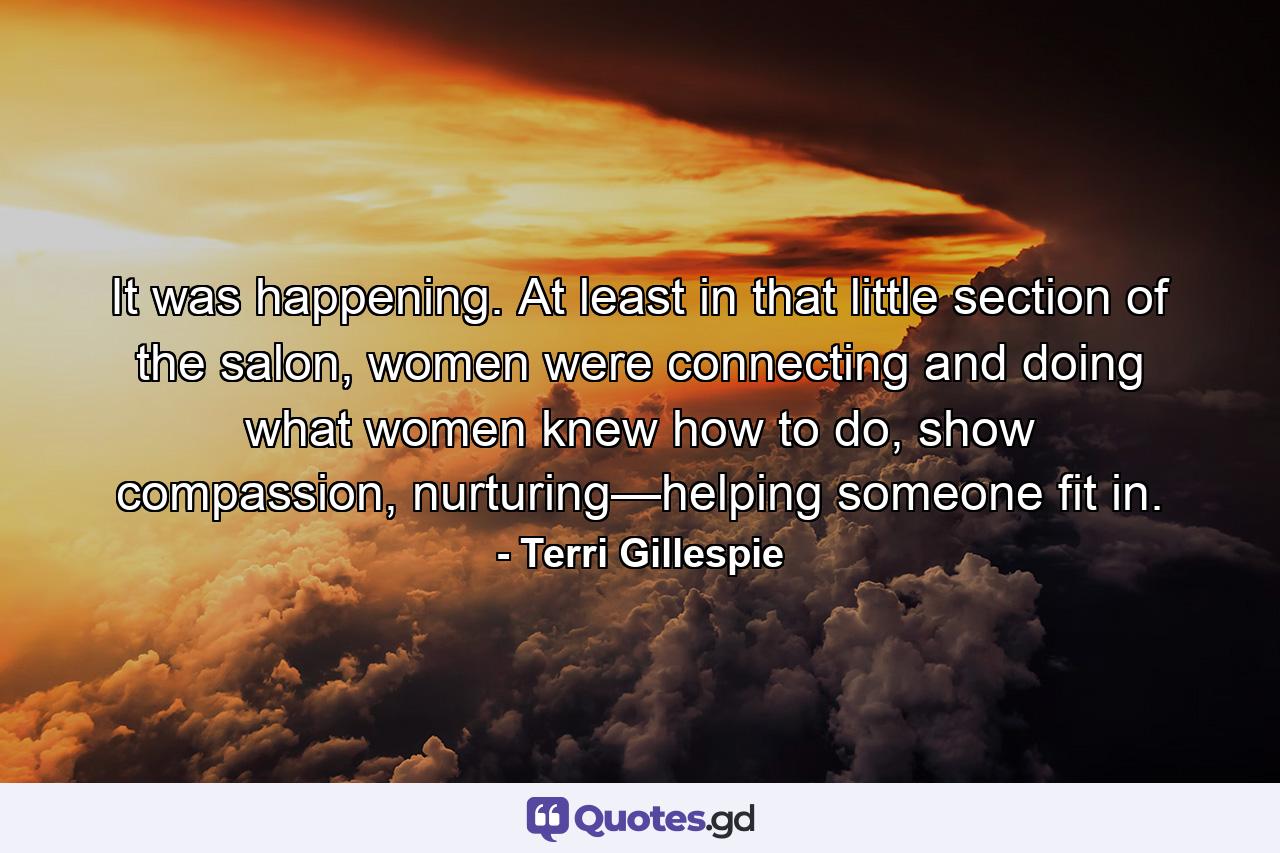 It was happening. At least in that little section of the salon, women were connecting and doing what women knew how to do, show compassion, nurturing—helping someone fit in. - Quote by Terri Gillespie