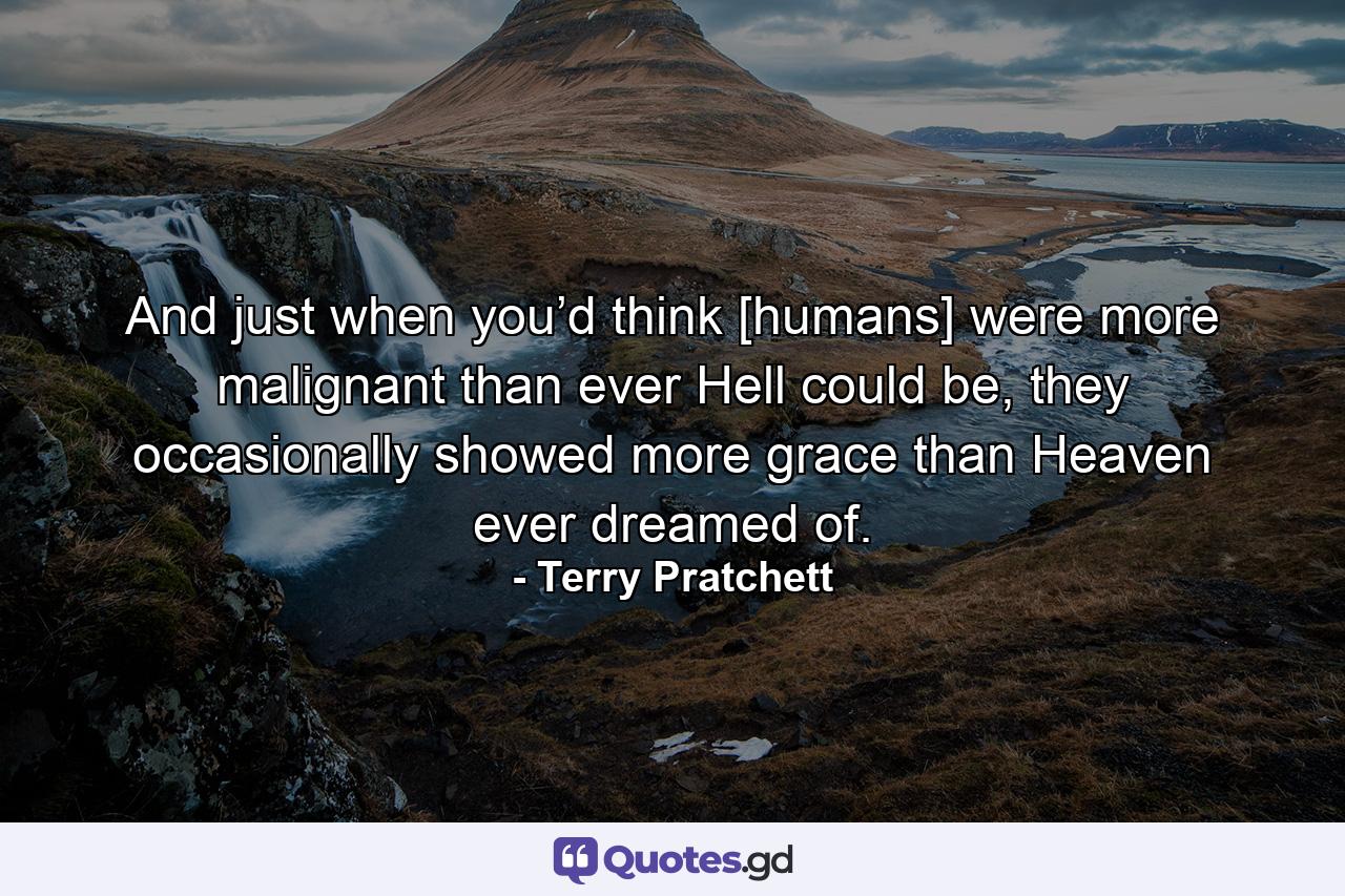 And just when you’d think [humans] were more malignant than ever Hell could be, they occasionally showed more grace than Heaven ever dreamed of. - Quote by Terry Pratchett