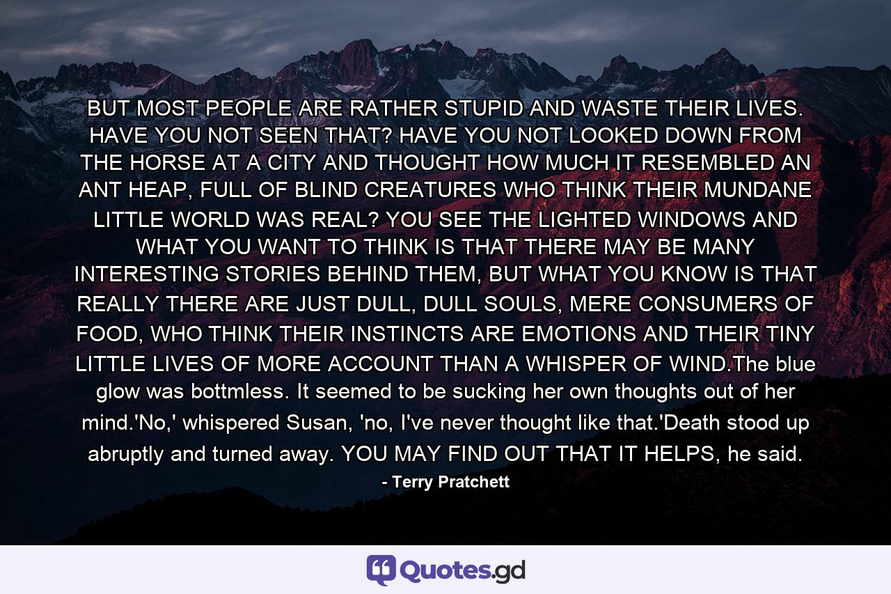 BUT MOST PEOPLE ARE RATHER STUPID AND WASTE THEIR LIVES. HAVE YOU NOT SEEN THAT? HAVE YOU NOT LOOKED DOWN FROM THE HORSE AT A CITY AND THOUGHT HOW MUCH IT RESEMBLED AN ANT HEAP, FULL OF BLIND CREATURES WHO THINK THEIR MUNDANE LITTLE WORLD WAS REAL? YOU SEE THE LIGHTED WINDOWS AND WHAT YOU WANT TO THINK IS THAT THERE MAY BE MANY INTERESTING STORIES BEHIND THEM, BUT WHAT YOU KNOW IS THAT REALLY THERE ARE JUST DULL, DULL SOULS, MERE CONSUMERS OF FOOD, WHO THINK THEIR INSTINCTS ARE EMOTIONS AND THEIR TINY LITTLE LIVES OF MORE ACCOUNT THAN A WHISPER OF WIND.The blue glow was bottmless. It seemed to be sucking her own thoughts out of her mind.'No,' whispered Susan, 'no, I've never thought like that.'Death stood up abruptly and turned away. YOU MAY FIND OUT THAT IT HELPS, he said. - Quote by Terry Pratchett