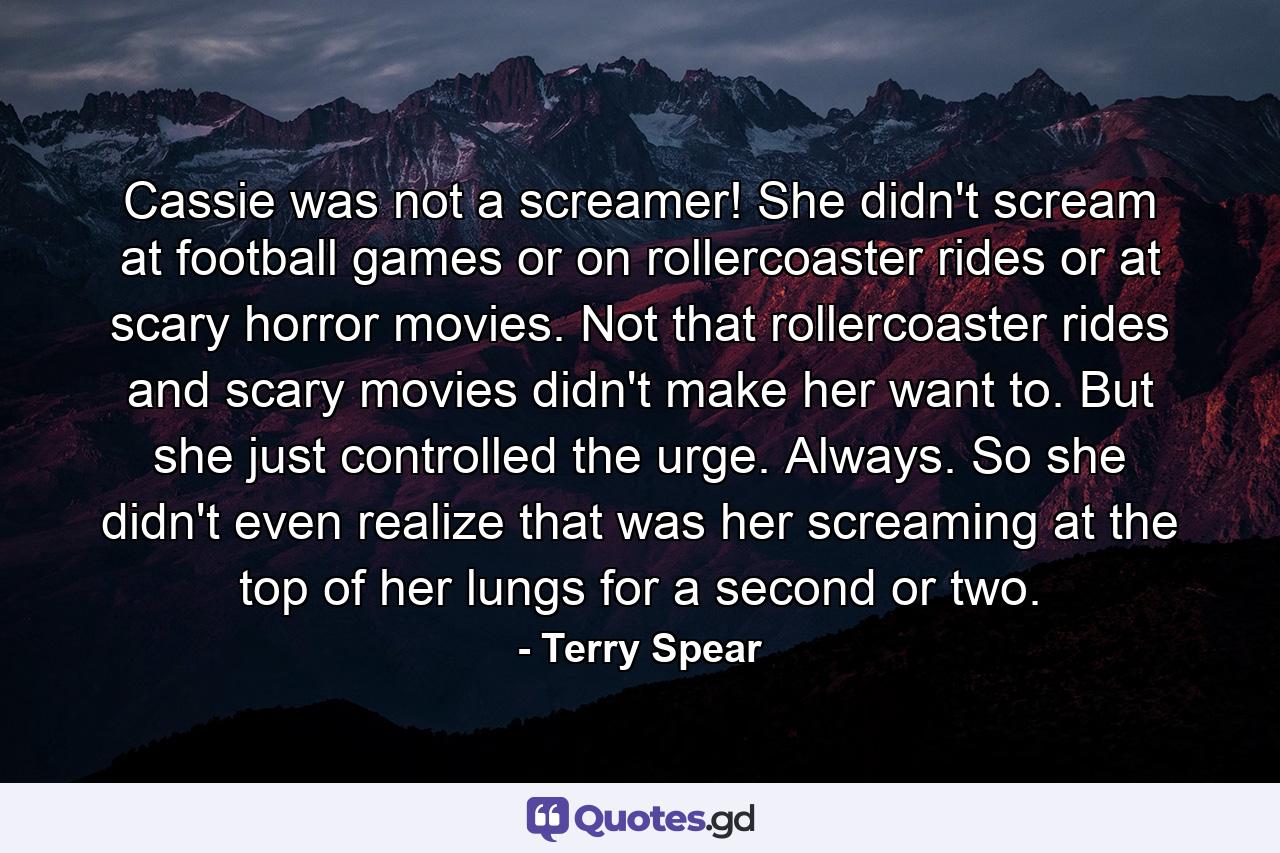 Cassie was not a screamer! She didn't scream at football games or on rollercoaster rides or at scary horror movies. Not that rollercoaster rides and scary movies didn't make her want to. But she just controlled the urge. Always. So she didn't even realize that was her screaming at the top of her lungs for a second or two. - Quote by Terry Spear