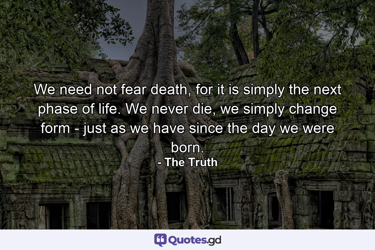 We need not fear death, for it is simply the next phase of life. We never die, we simply change form - just as we have since the day we were born. - Quote by The Truth