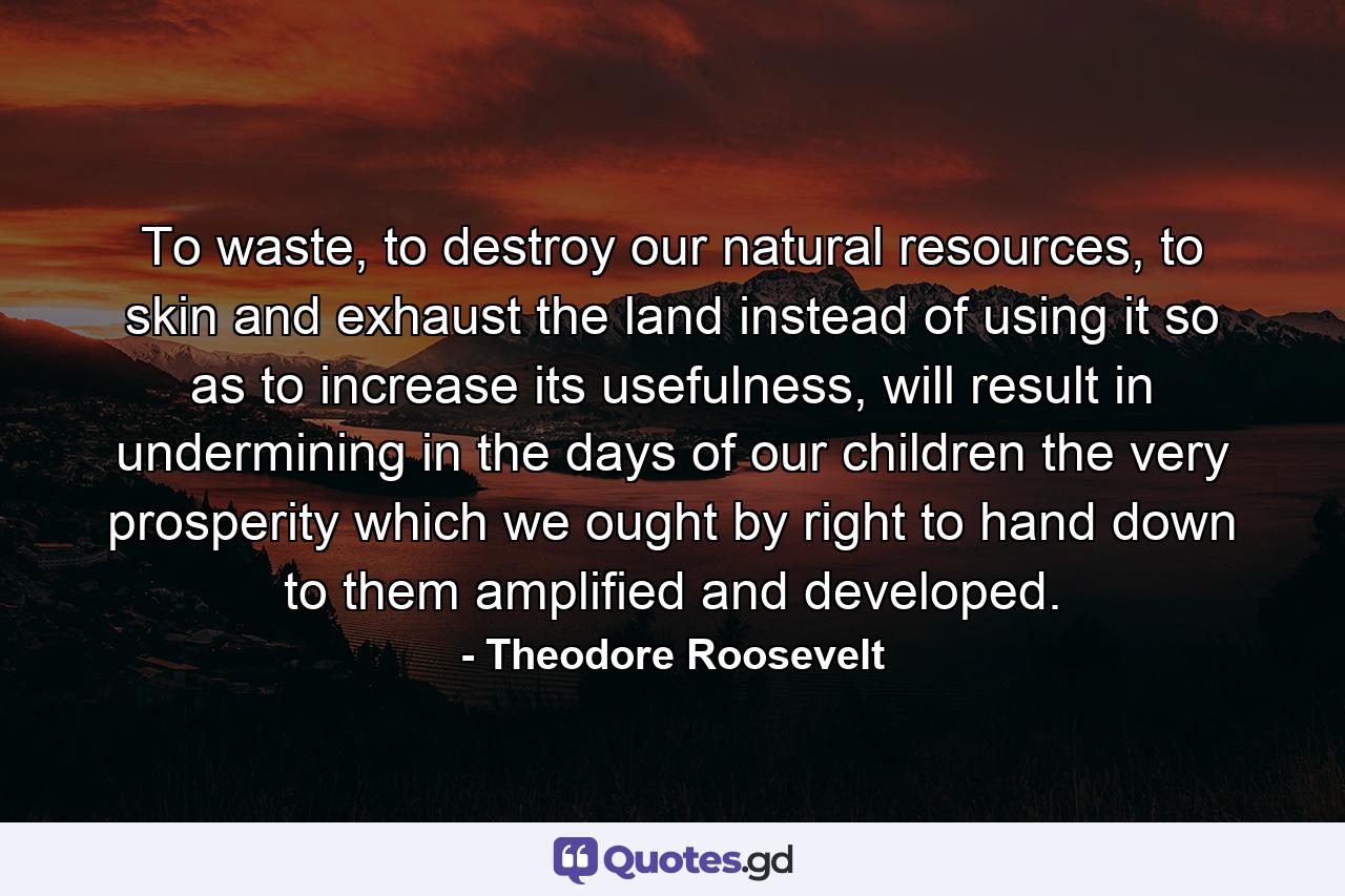 To waste, to destroy our natural resources, to skin and exhaust the land instead of using it so as to increase its usefulness, will result in undermining in the days of our children the very prosperity which we ought by right to hand down to them amplified and developed. - Quote by Theodore Roosevelt