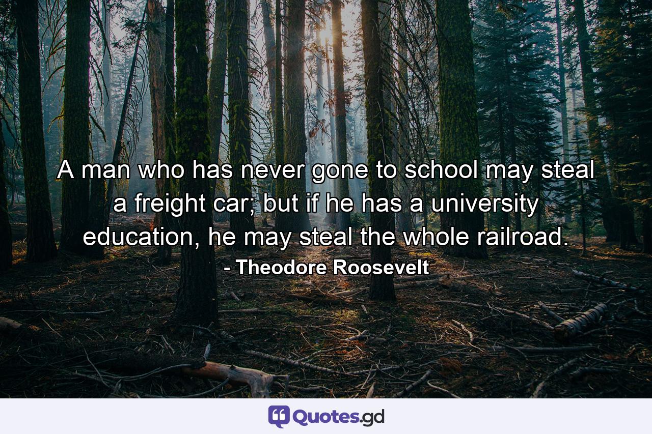 A man who has never gone to school may steal a freight car; but if he has a university education, he may steal the whole railroad. - Quote by Theodore Roosevelt