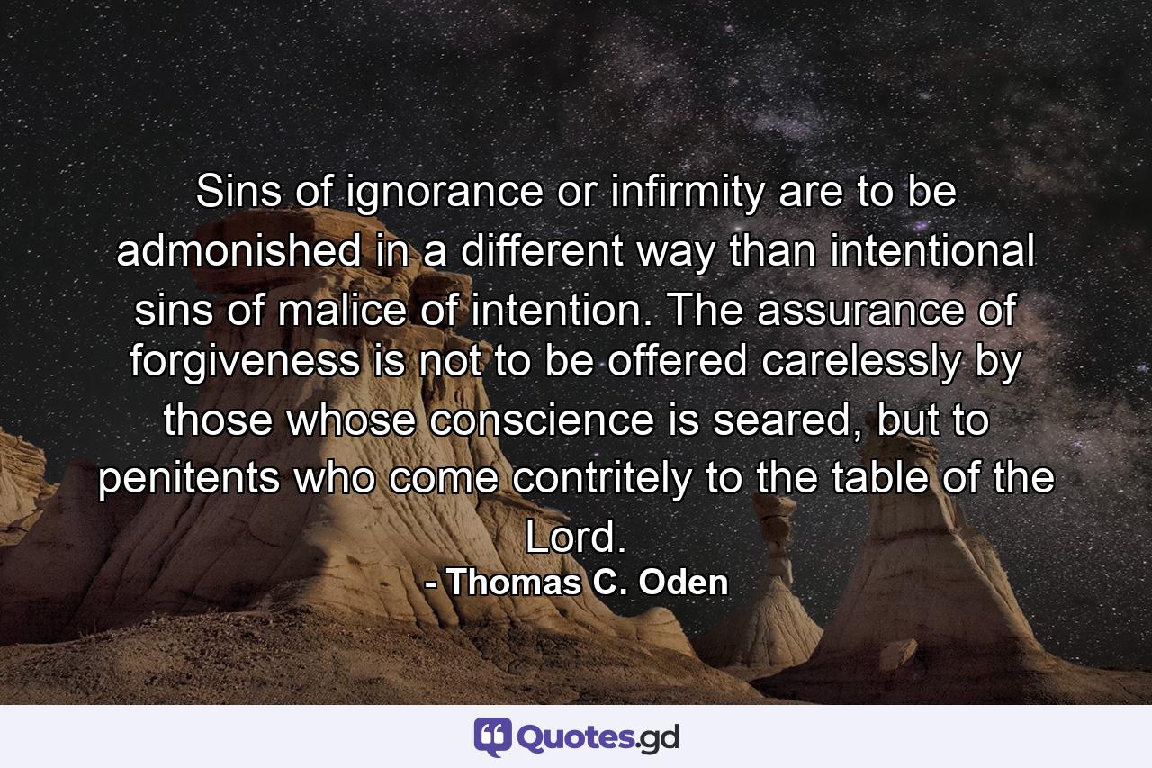 Sins of ignorance or infirmity are to be admonished in a different way than intentional sins of malice of intention. The assurance of forgiveness is not to be offered carelessly by those whose conscience is seared, but to penitents who come contritely to the table of the Lord. - Quote by Thomas C. Oden