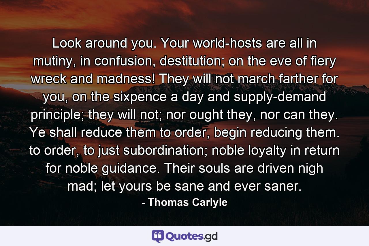 Look around you. Your world-hosts are all in mutiny, in confusion, destitution; on the eve of fiery wreck and madness! They will not march farther for you, on the sixpence a day and supply-demand principle; they will not; nor ought they, nor can they. Ye shall reduce them to order, begin reducing them. to order, to just subordination; noble loyalty in return for noble guidance. Their souls are driven nigh mad; let yours be sane and ever saner. - Quote by Thomas Carlyle