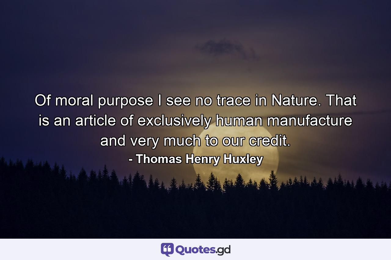 Of moral purpose I see no trace in Nature. That is an article of exclusively human manufacture and very much to our credit. - Quote by Thomas Henry Huxley