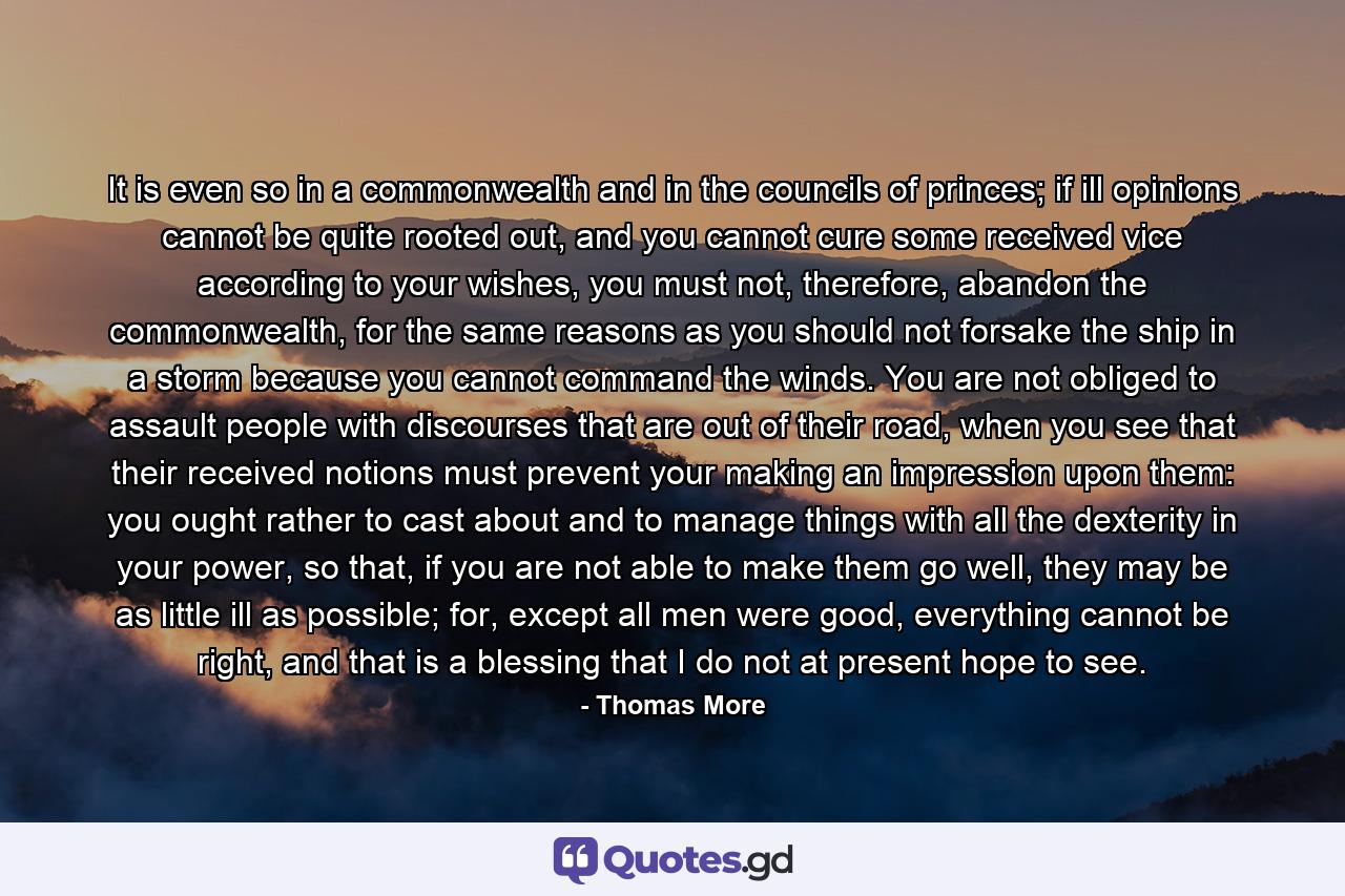 It is even so in a commonwealth and in the councils of princes; if ill opinions cannot be quite rooted out, and you cannot cure some received vice according to your wishes, you must not, therefore, abandon the commonwealth, for the same reasons as you should not forsake the ship in a storm because you cannot command the winds. You are not obliged to assault people with discourses that are out of their road, when you see that their received notions must prevent your making an impression upon them: you ought rather to cast about and to manage things with all the dexterity in your power, so that, if you are not able to make them go well, they may be as little ill as possible; for, except all men were good, everything cannot be right, and that is a blessing that I do not at present hope to see. - Quote by Thomas More