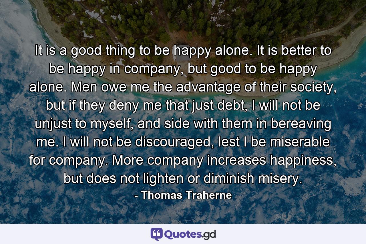 It is a good thing to be happy alone. It is better to be happy in company, but good to be happy alone. Men owe me the advantage of their society, but if they deny me that just debt, I will not be unjust to myself, and side with them in bereaving me. I will not be discouraged, lest I be miserable for company. More company increases happiness, but does not lighten or diminish misery. - Quote by Thomas Traherne