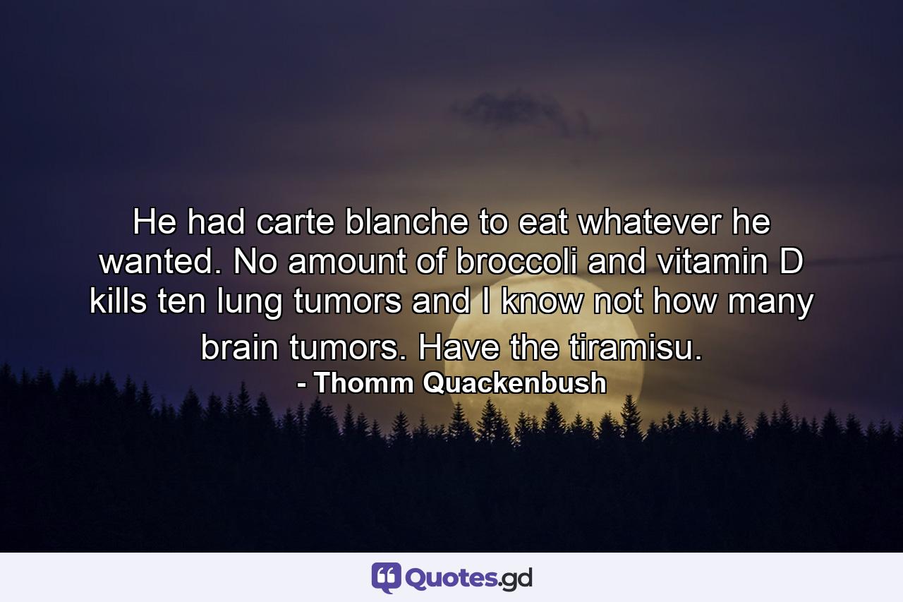 He had carte blanche to eat whatever he wanted. No amount of broccoli and vitamin D kills ten lung tumors and I know not how many brain tumors. Have the tiramisu. - Quote by Thomm Quackenbush