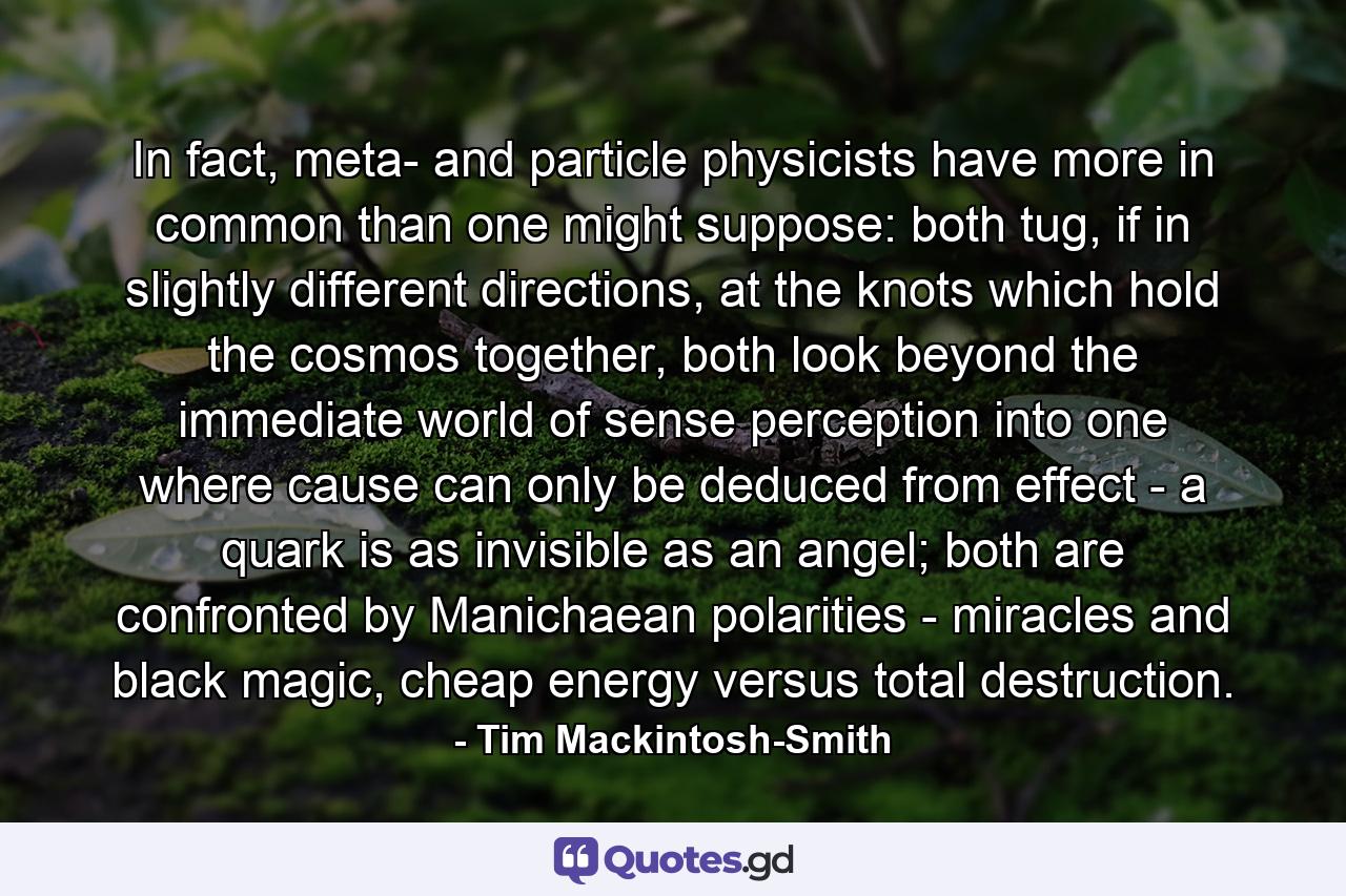 In fact, meta- and particle physicists have more in common than one might suppose: both tug, if in slightly different directions, at the knots which hold the cosmos together, both look beyond the immediate world of sense perception into one where cause can only be deduced from effect - a quark is as invisible as an angel; both are confronted by Manichaean polarities - miracles and black magic, cheap energy versus total destruction. - Quote by Tim Mackintosh-Smith