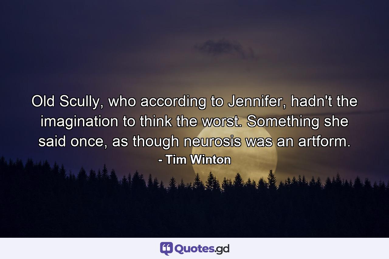 Old Scully, who according to Jennifer, hadn't the imagination to think the worst. Something she said once, as though neurosis was an artform. - Quote by Tim Winton