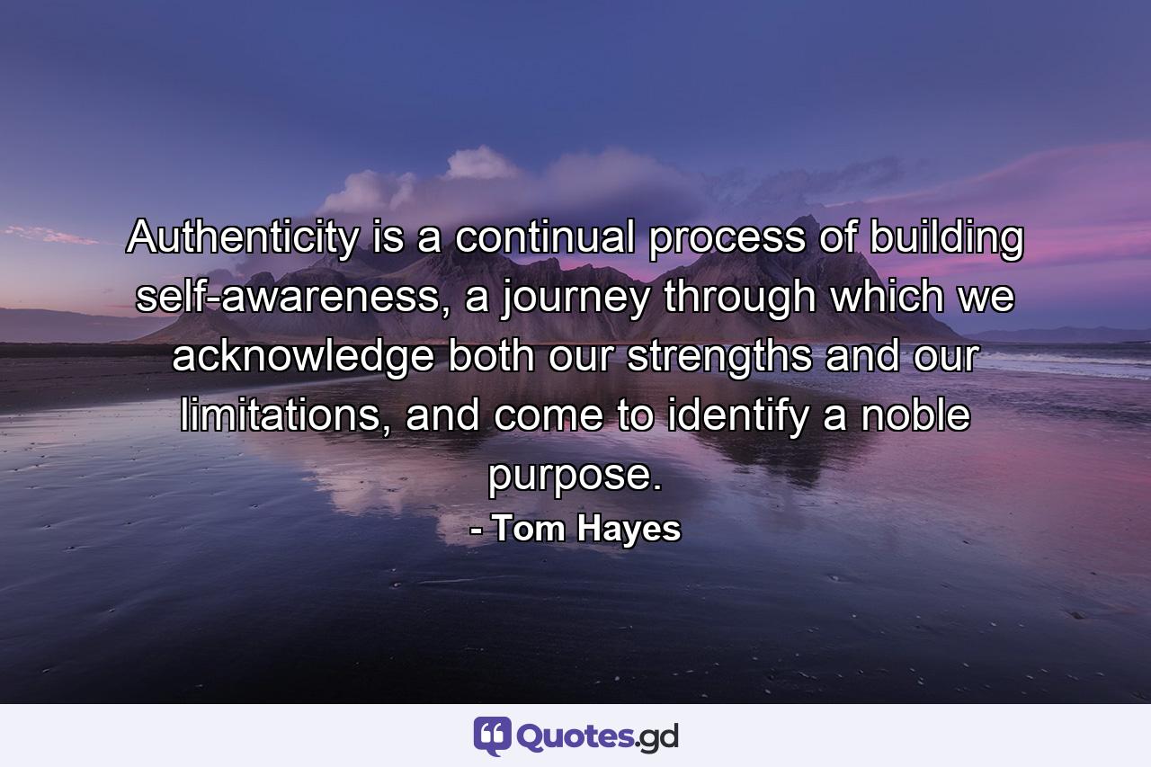 Authenticity is a continual process of building self-awareness, a journey through which we acknowledge both our strengths and our limitations, and come to identify a noble purpose. - Quote by Tom Hayes