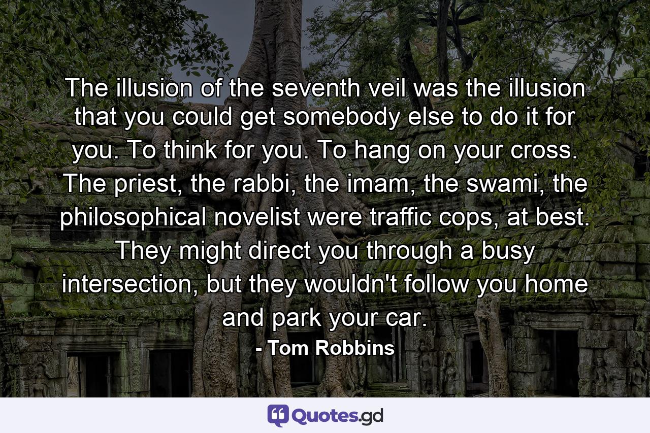 The illusion of the seventh veil was the illusion that you could get somebody else to do it for you. To think for you. To hang on your cross. The priest, the rabbi, the imam, the swami, the philosophical novelist were traffic cops, at best. They might direct you through a busy intersection, but they wouldn't follow you home and park your car. - Quote by Tom Robbins