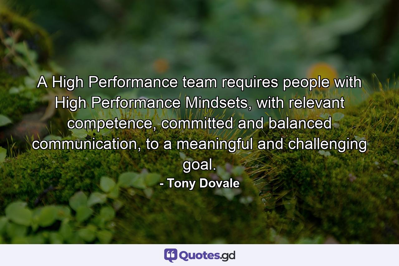 A High Performance team requires people with High Performance Mindsets, with relevant competence, committed and balanced communication, to a meaningful and challenging goal. - Quote by Tony Dovale