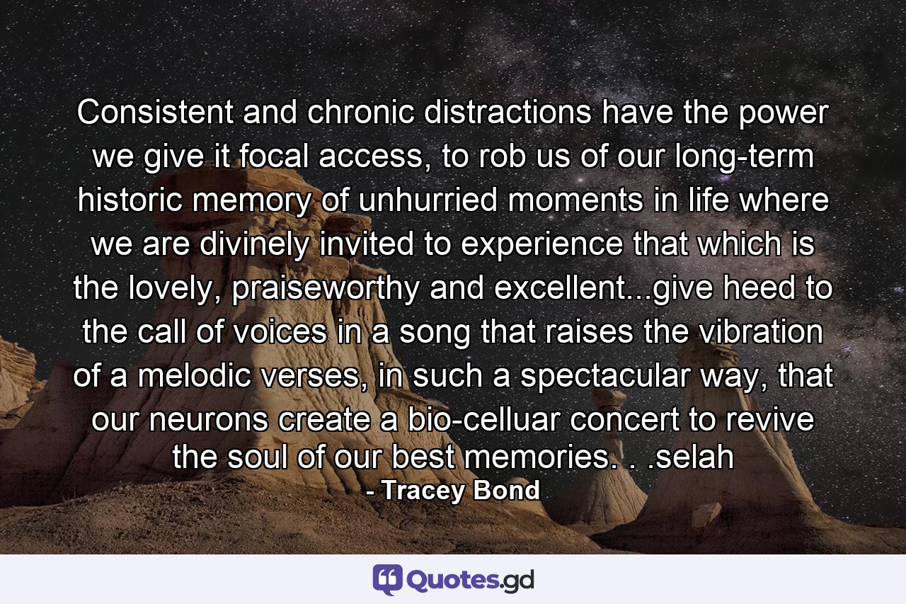 Consistent and chronic distractions have the power we give it focal access, to rob us of our long-term historic memory of unhurried moments in life where we are divinely invited to experience that which is the lovely, praiseworthy and excellent...give heed to the call of voices in a song that raises the vibration of a melodic verses, in such a spectacular way, that our neurons create a bio-celluar concert to revive the soul of our best memories. . .selah - Quote by Tracey Bond