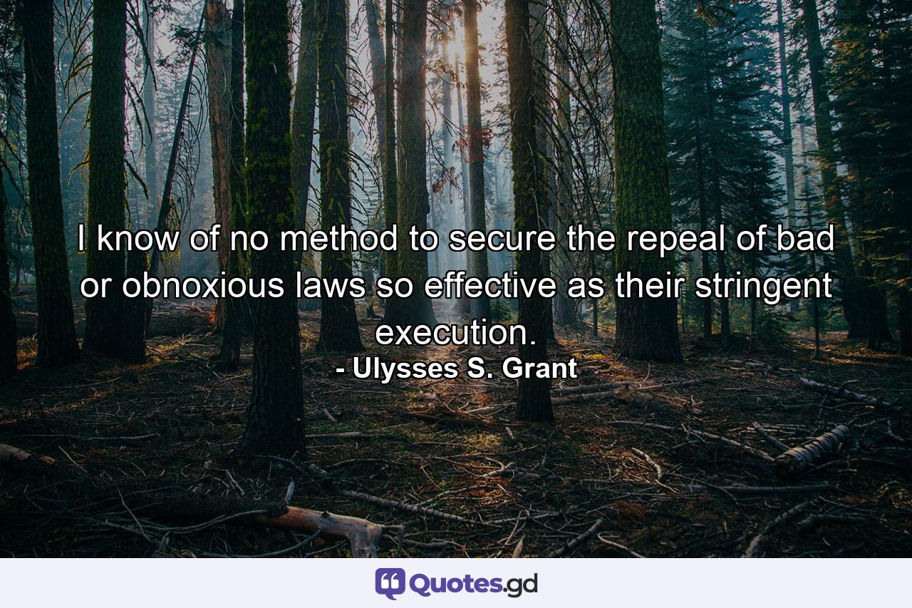 I know of no method to secure the repeal of bad or obnoxious laws so effective as their stringent execution. - Quote by Ulysses S. Grant