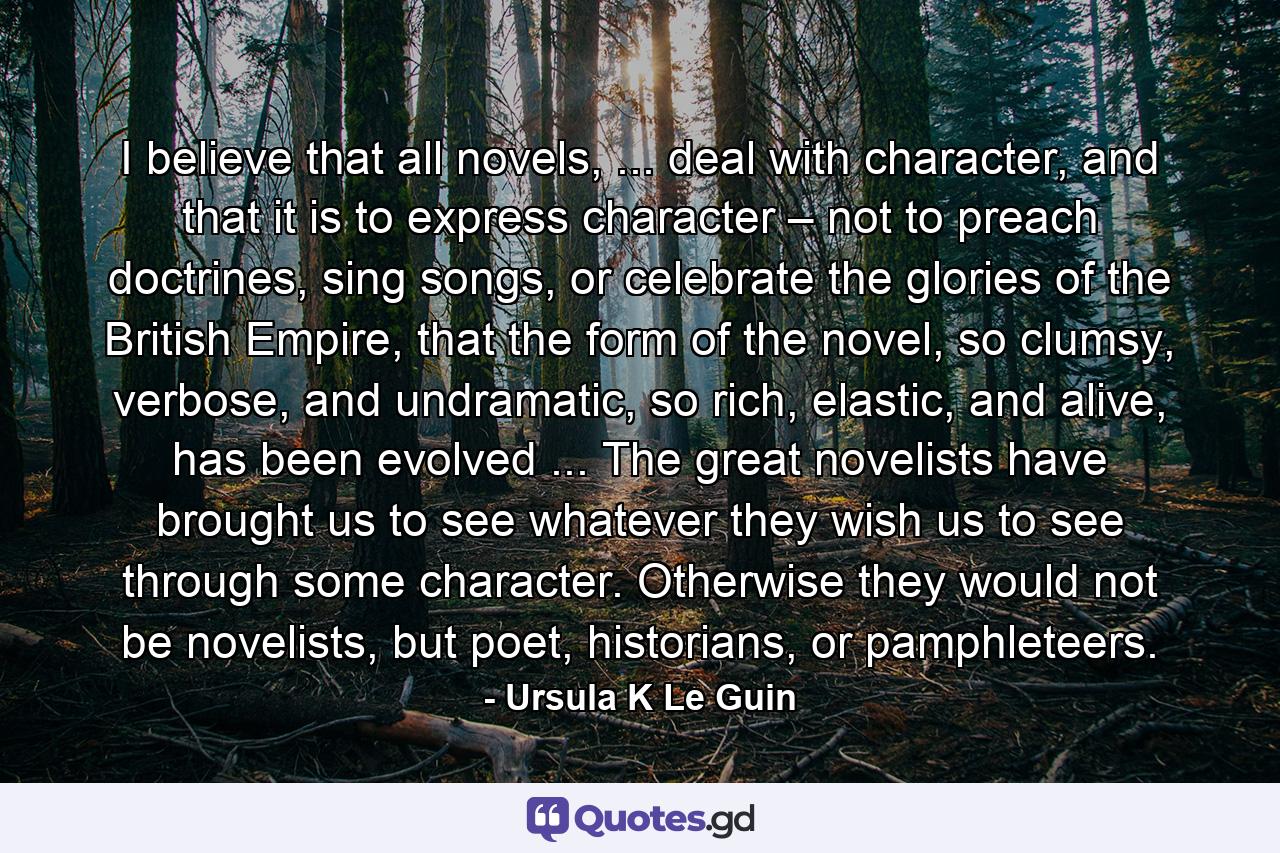 I believe that all novels, ... deal with character, and that it is to express character – not to preach doctrines, sing songs, or celebrate the glories of the British Empire, that the form of the novel, so clumsy, verbose, and undramatic, so rich, elastic, and alive, has been evolved ... The great novelists have brought us to see whatever they wish us to see through some character. Otherwise they would not be novelists, but poet, historians, or pamphleteers. - Quote by Ursula K Le Guin