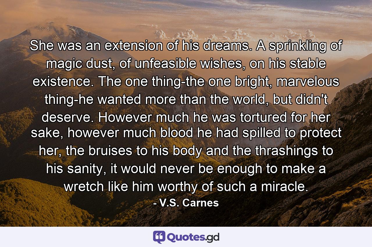 She was an extension of his dreams. A sprinkling of magic dust, of unfeasible wishes, on his stable existence. The one thing-the one bright, marvelous thing-he wanted more than the world, but didn't deserve. However much he was tortured for her sake, however much blood he had spilled to protect her, the bruises to his body and the thrashings to his sanity, it would never be enough to make a wretch like him worthy of such a miracle. - Quote by V.S. Carnes