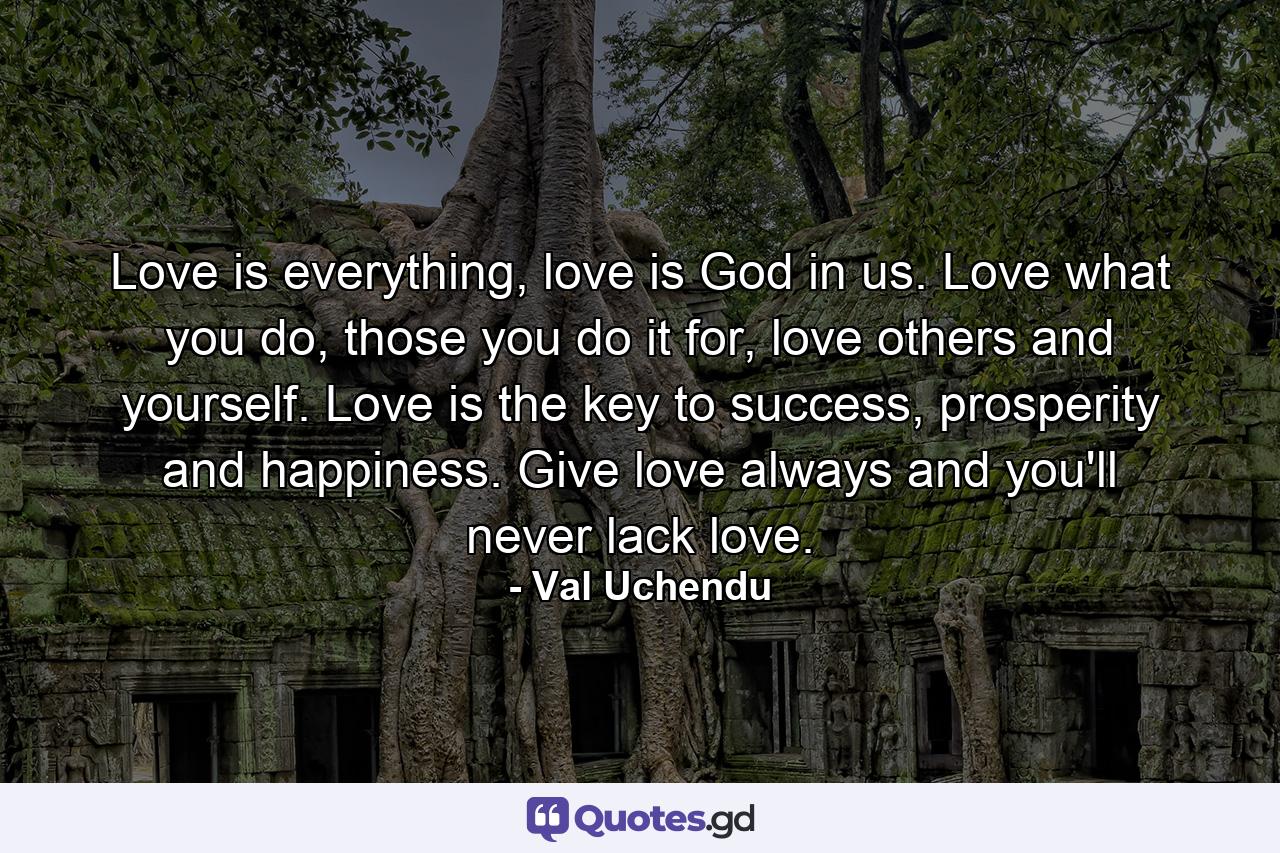 Love is everything, love is God in us. Love what you do, those you do it for, love others and yourself. Love is the key to success, prosperity and happiness. Give love always and you'll never lack love. - Quote by Val Uchendu