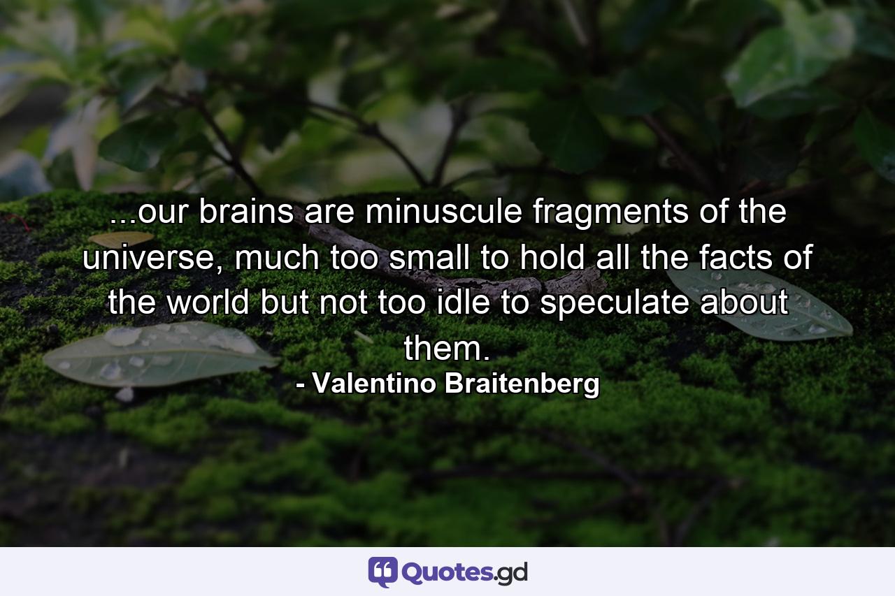 ...our brains are minuscule fragments of the universe, much too small to hold all the facts of the world but not too idle to speculate about them. - Quote by Valentino Braitenberg