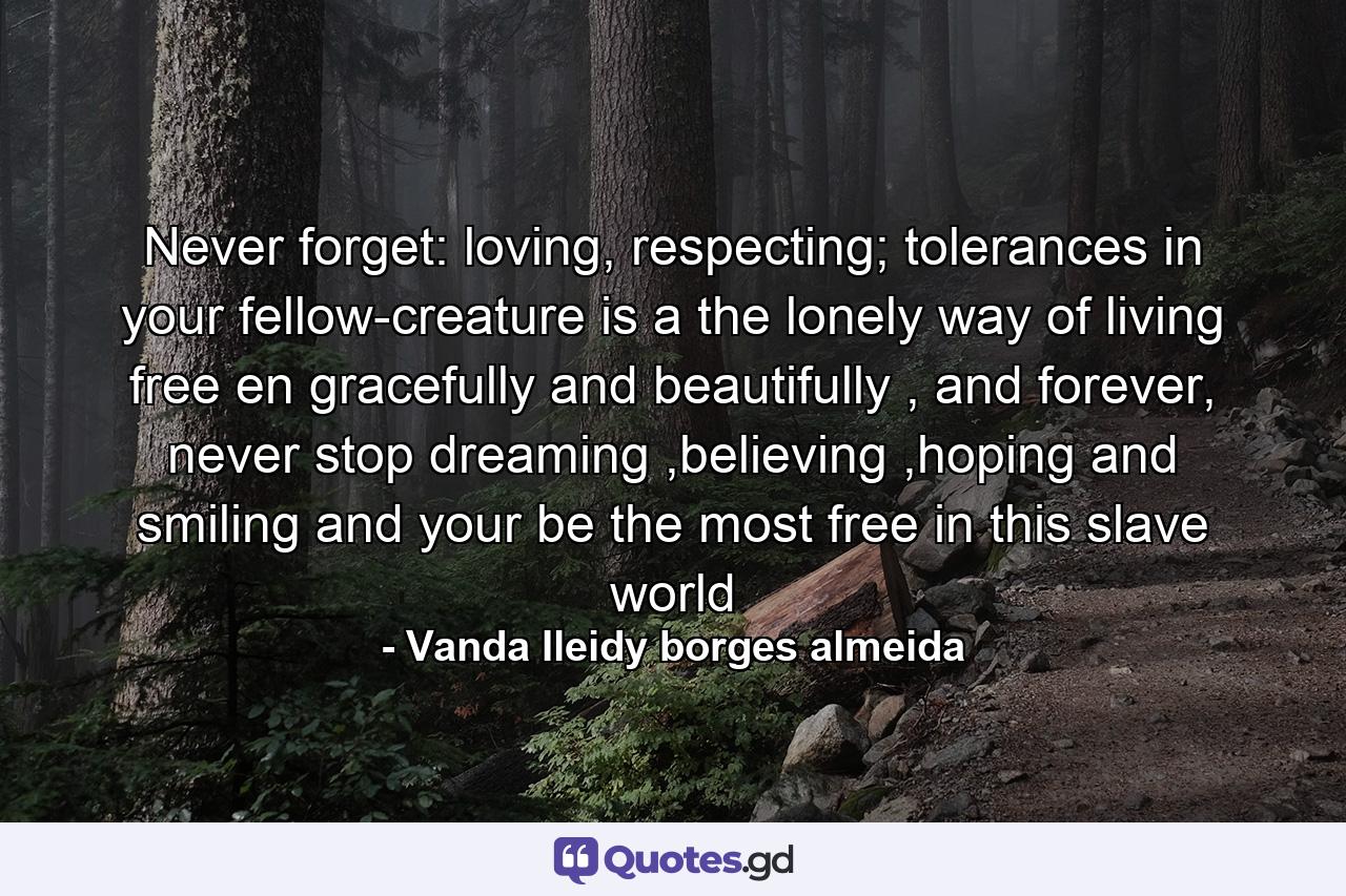 Never forget: loving, respecting; tolerances in your fellow-creature is a the lonely way of living free en gracefully and beautifully , and forever, never stop dreaming ,believing ,hoping and smiling and your be the most free in this slave world - Quote by Vanda Ileidy borges almeida