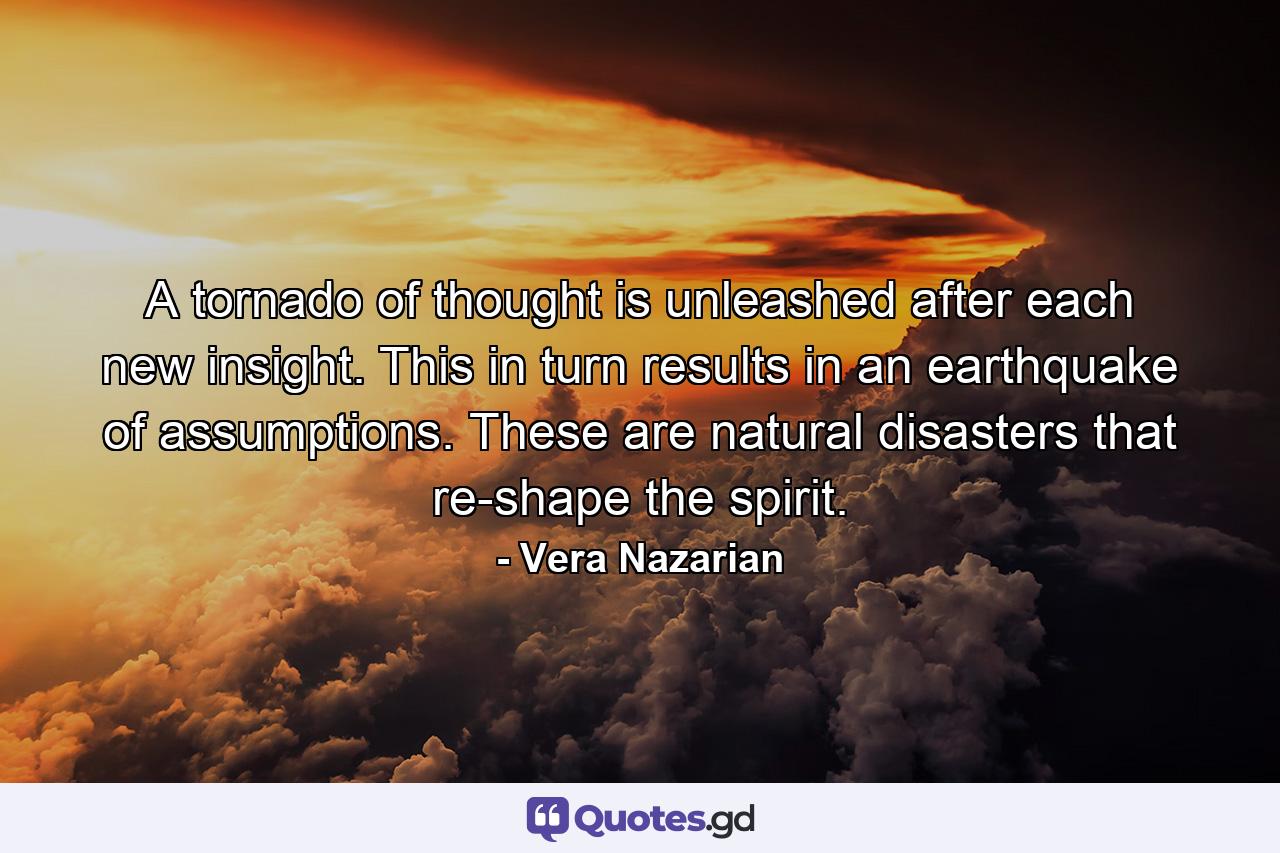 A tornado of thought is unleashed after each new insight. This in turn results in an earthquake of assumptions. These are natural disasters that re-shape the spirit. - Quote by Vera Nazarian