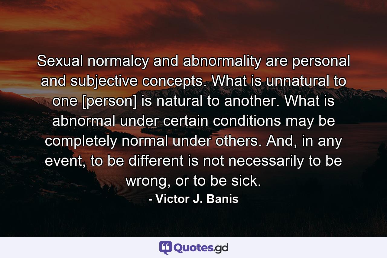 Sexual normalcy and abnormality are personal and subjective concepts. What is unnatural to one [person] is natural to another. What is abnormal under certain conditions may be completely normal under others. And, in any event, to be different is not necessarily to be wrong, or to be sick. - Quote by Victor J. Banis