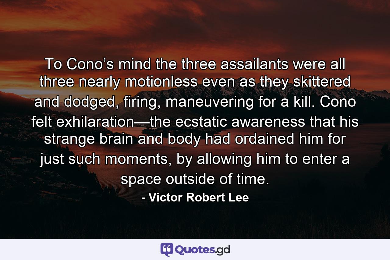 To Cono’s mind the three assailants were all three nearly motionless even as they skittered and dodged, firing, maneuvering for a kill. Cono felt exhilaration—the ecstatic awareness that his strange brain and body had ordained him for just such moments, by allowing him to enter a space outside of time. - Quote by Victor Robert Lee