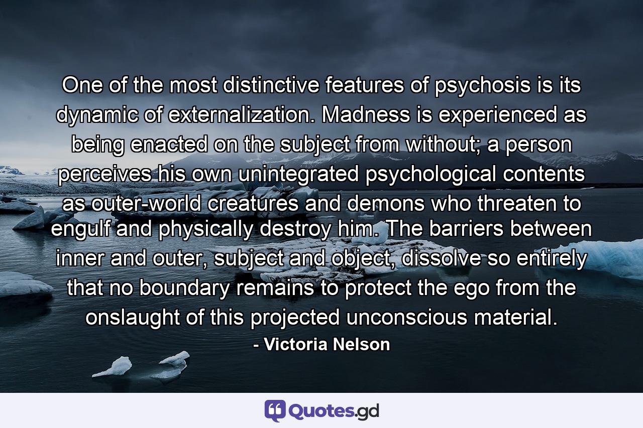 One of the most distinctive features of psychosis is its dynamic of externalization. Madness is experienced as being enacted on the subject from without; a person perceives his own unintegrated psychological contents as outer-world creatures and demons who threaten to engulf and physically destroy him. The barriers between inner and outer, subject and object, dissolve so entirely that no boundary remains to protect the ego from the onslaught of this projected unconscious material. - Quote by Victoria Nelson