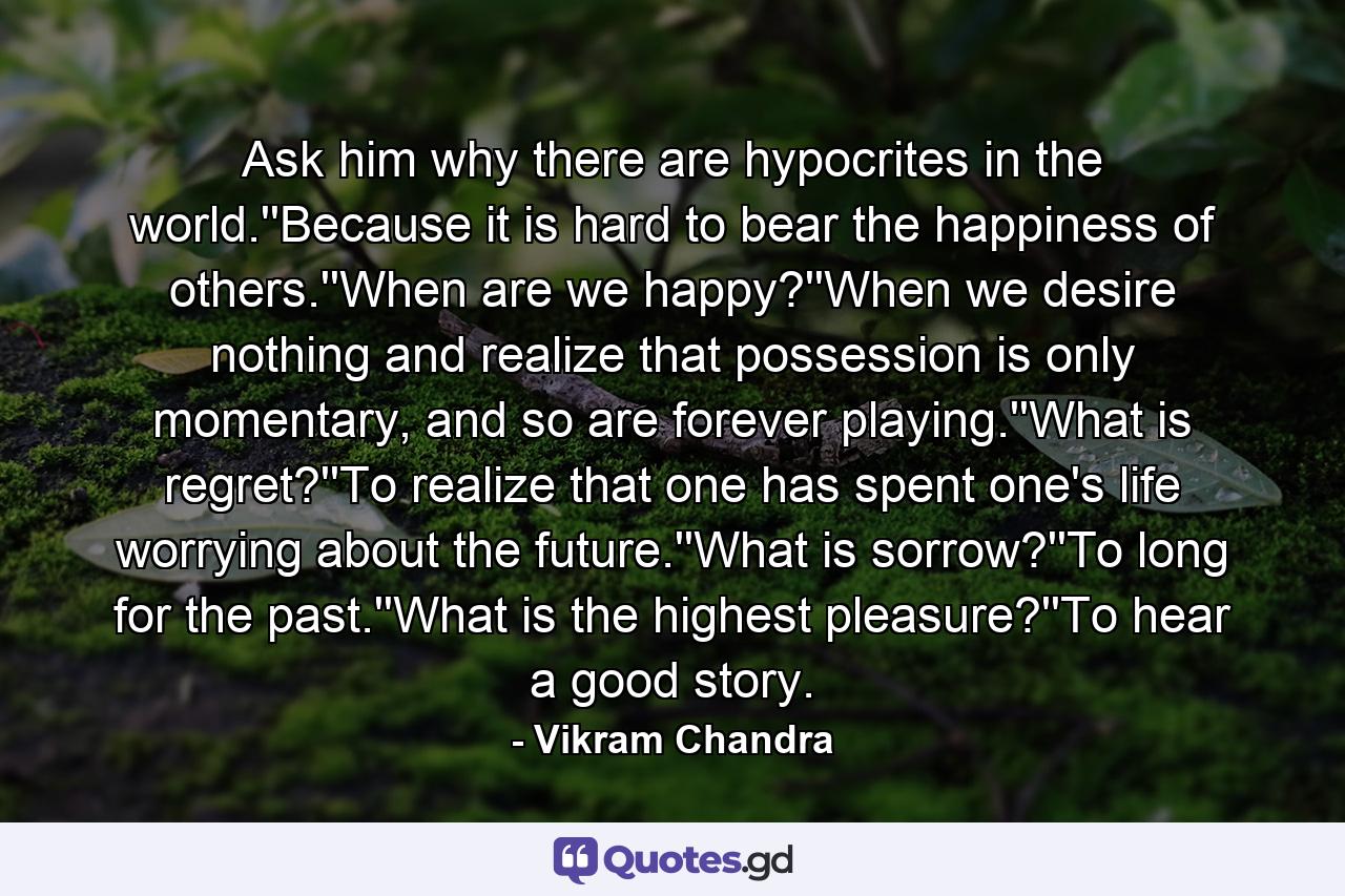 Ask him why there are hypocrites in the world.''Because it is hard to bear the happiness of others.''When are we happy?''When we desire nothing and realize that possession is only momentary, and so are forever playing.''What is regret?''To realize that one has spent one's life worrying about the future.''What is sorrow?''To long for the past.''What is the highest pleasure?''To hear a good story. - Quote by Vikram Chandra