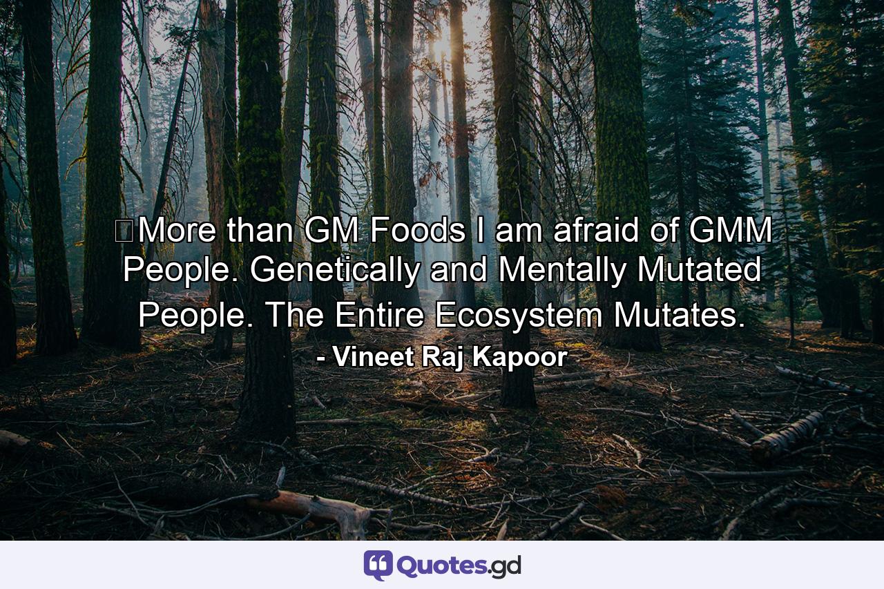 ​More than GM Foods I am afraid of GMM People. Genetically and Mentally Mutated People. The Entire Ecosystem Mutates. - Quote by Vineet Raj Kapoor