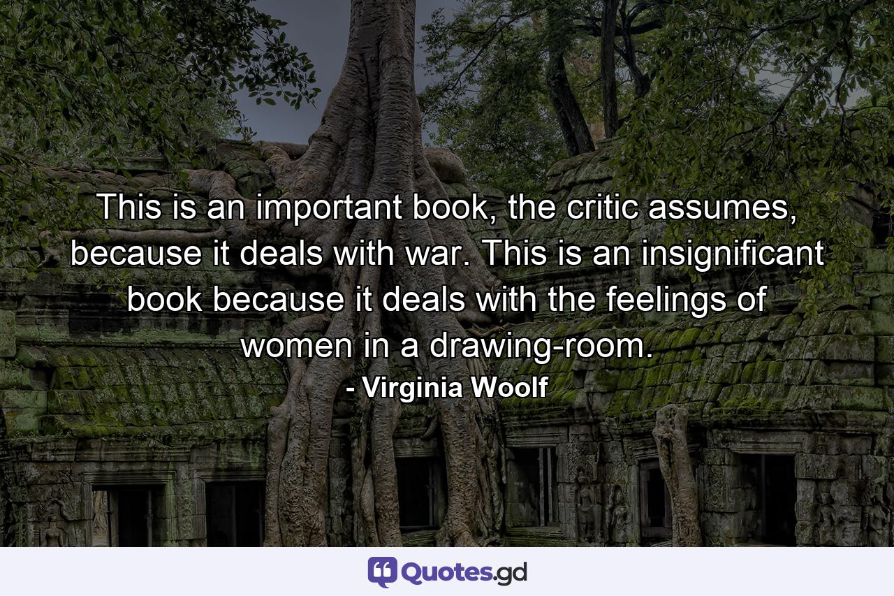 This is an important book, the critic assumes, because it deals with war. This is an insignificant book because it deals with the feelings of women in a drawing-room. - Quote by Virginia Woolf