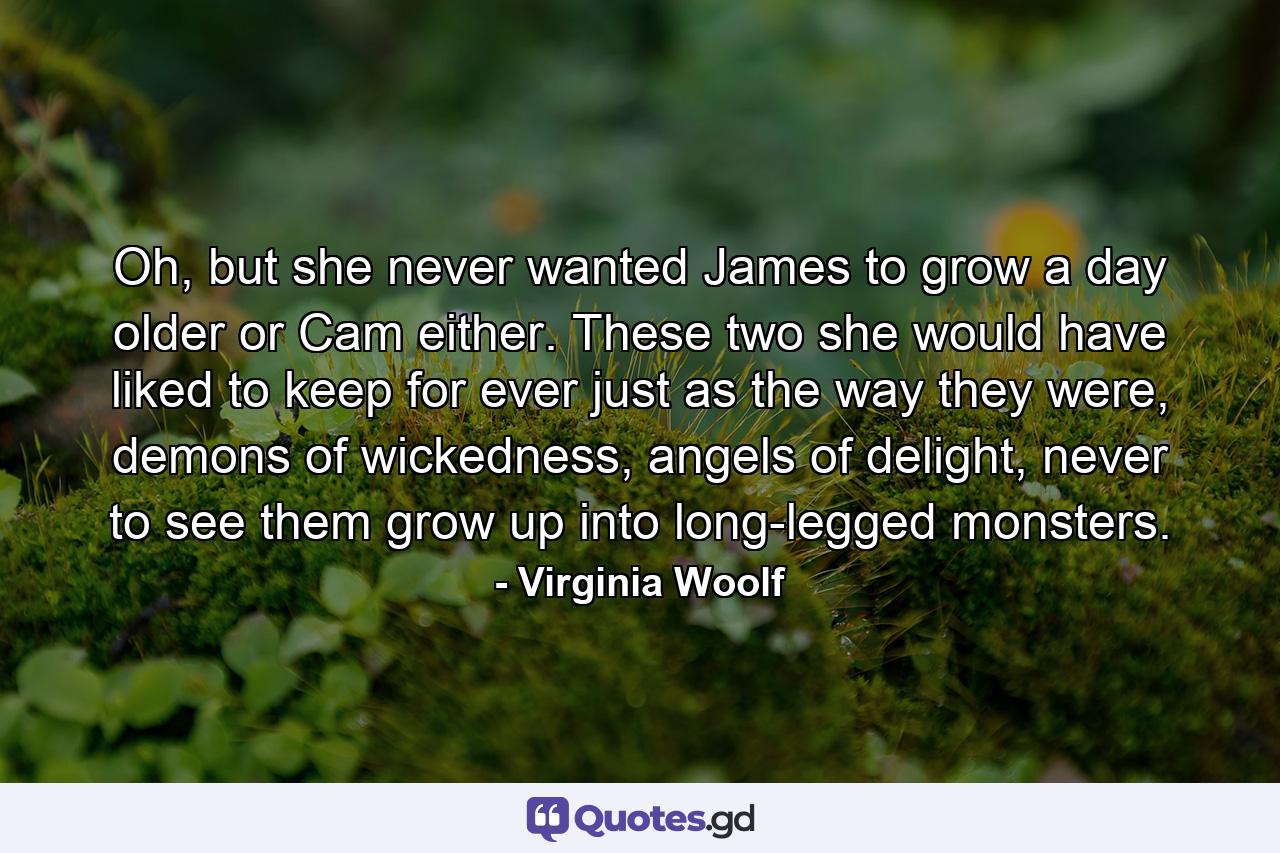 Oh, but she never wanted James to grow a day older or Cam either. These two she would have liked to keep for ever just as the way they were, demons of wickedness, angels of delight, never to see them grow up into long-legged monsters. - Quote by Virginia Woolf