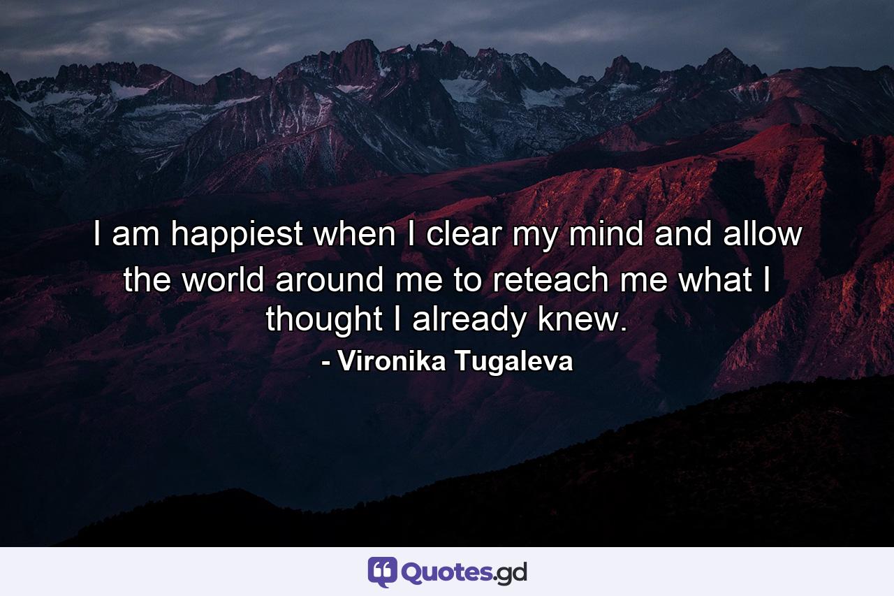 I am happiest when I clear my mind and allow the world around me to reteach me what I thought I already knew. - Quote by Vironika Tugaleva