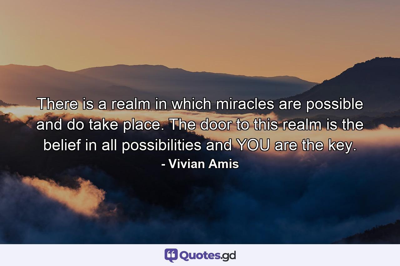 There is a realm in which miracles are possible and do take place. The door to this realm is the belief in all possibilities and YOU are the key. - Quote by Vivian Amis