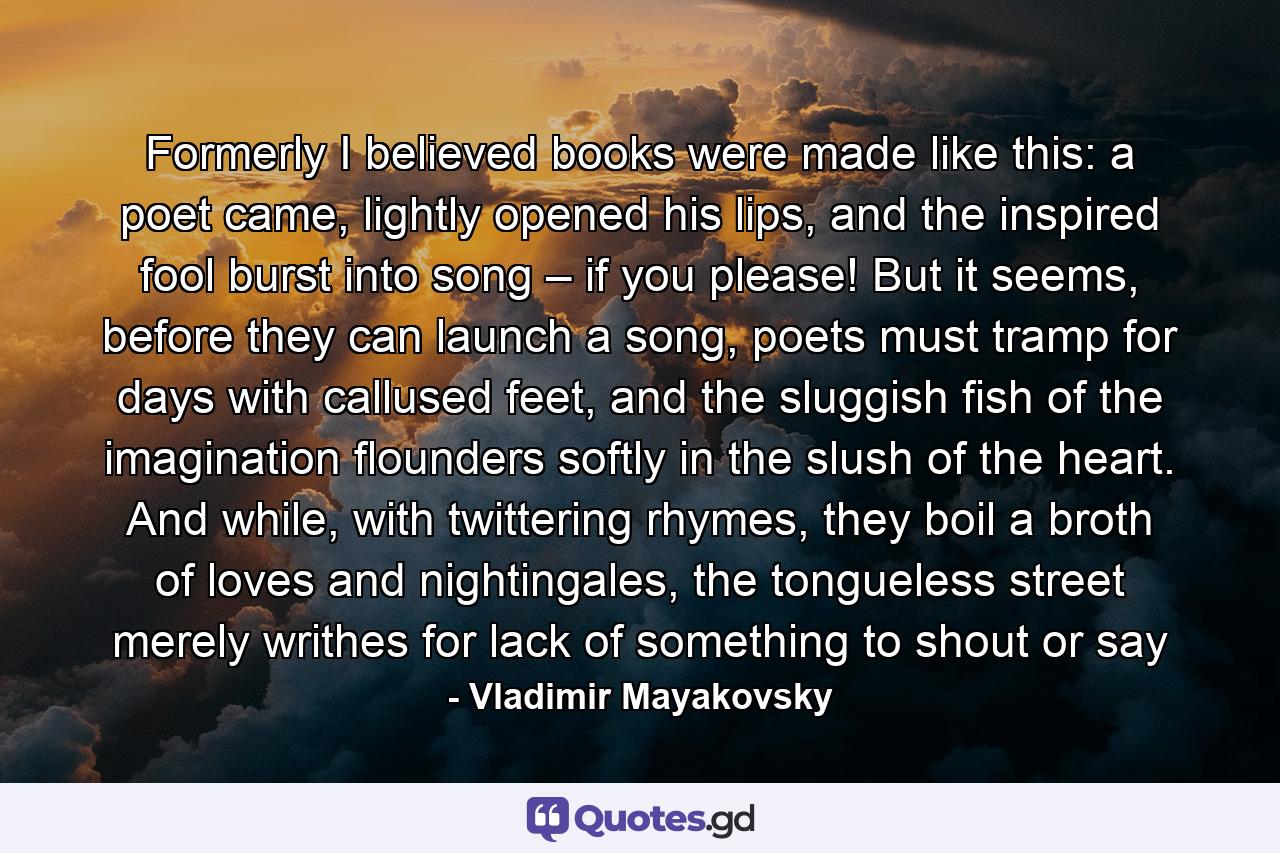 Formerly I believed books were made like this: a poet came, lightly opened his lips, and the inspired fool burst into song – if you please! But it seems, before they can launch a song, poets must tramp for days with callused feet, and the sluggish fish of the imagination flounders softly in the slush of the heart. And while, with twittering rhymes, they boil a broth of loves and nightingales, the tongueless street merely writhes for lack of something to shout or say - Quote by Vladimir Mayakovsky