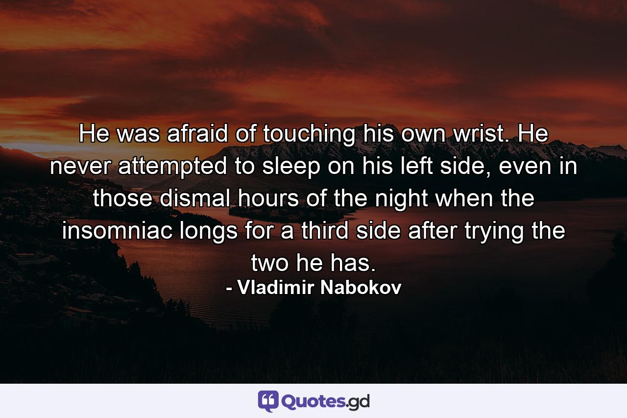 He was afraid of touching his own wrist. He never attempted to sleep on his left side, even in those dismal hours of the night when the insomniac longs for a third side after trying the two he has. - Quote by Vladimir Nabokov