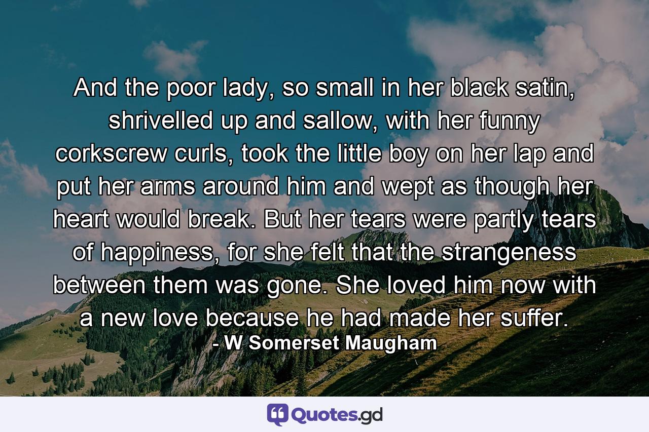 And the poor lady, so small in her black satin, shrivelled up and sallow, with her funny corkscrew curls, took the little boy on her lap and put her arms around him and wept as though her heart would break. But her tears were partly tears of happiness, for she felt that the strangeness between them was gone. She loved him now with a new love because he had made her suffer. - Quote by W Somerset Maugham