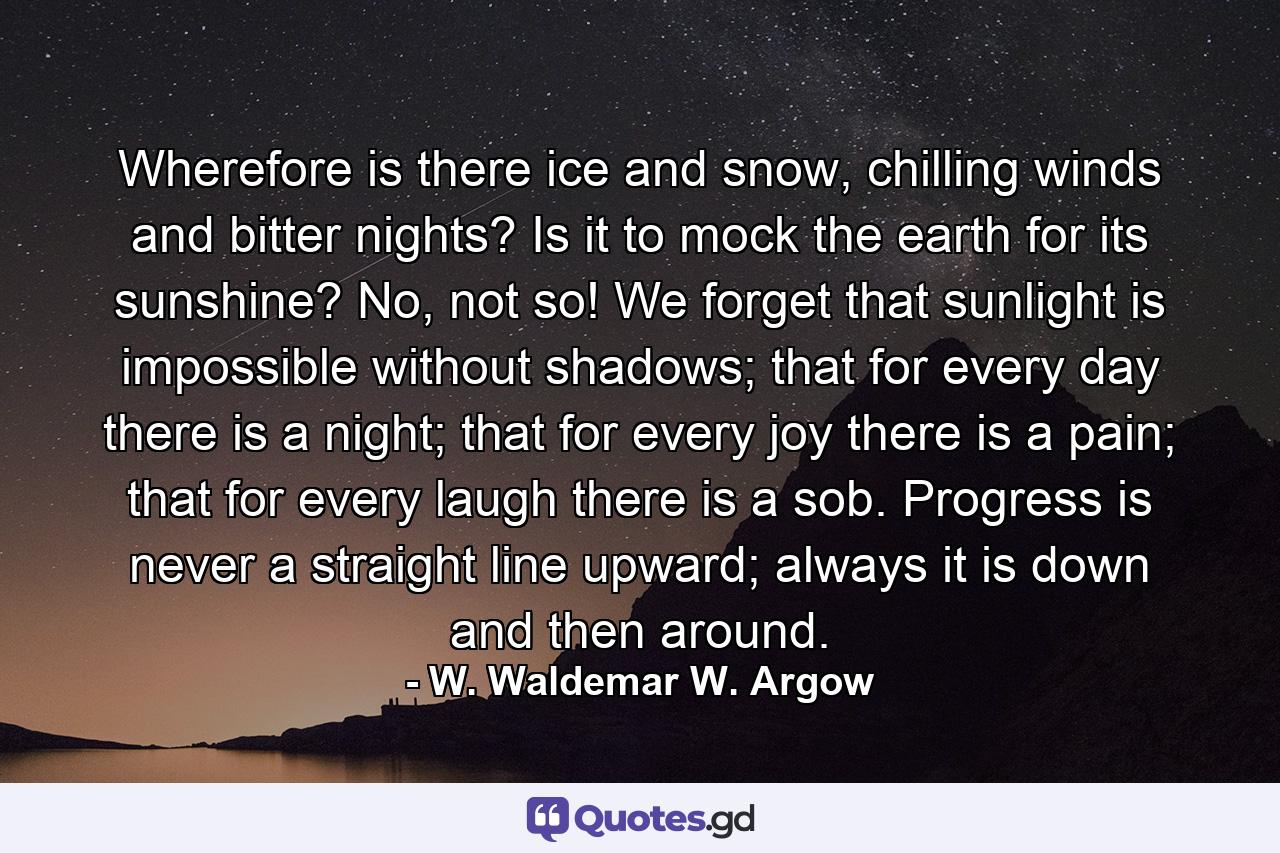 Wherefore is there ice and snow, chilling winds and bitter nights? Is it to mock the earth for its sunshine? No, not so! We forget that sunlight is impossible without shadows; that for every day there is a night; that for every joy there is a pain; that for every laugh there is a sob. Progress is never a straight line upward; always it is down and then around. - Quote by W. Waldemar W. Argow