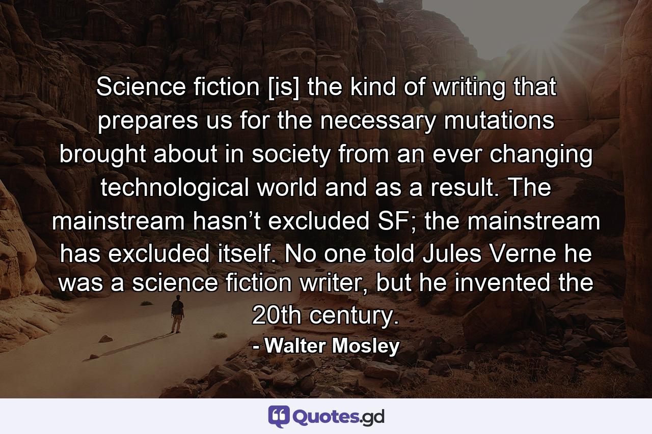 Science fiction [is] the kind of writing that prepares us for the necessary mutations brought about in society from an ever changing technological world and as a result. The mainstream hasn’t excluded SF; the mainstream has excluded itself. No one told Jules Verne he was a science fiction writer, but he invented the 20th century. - Quote by Walter Mosley