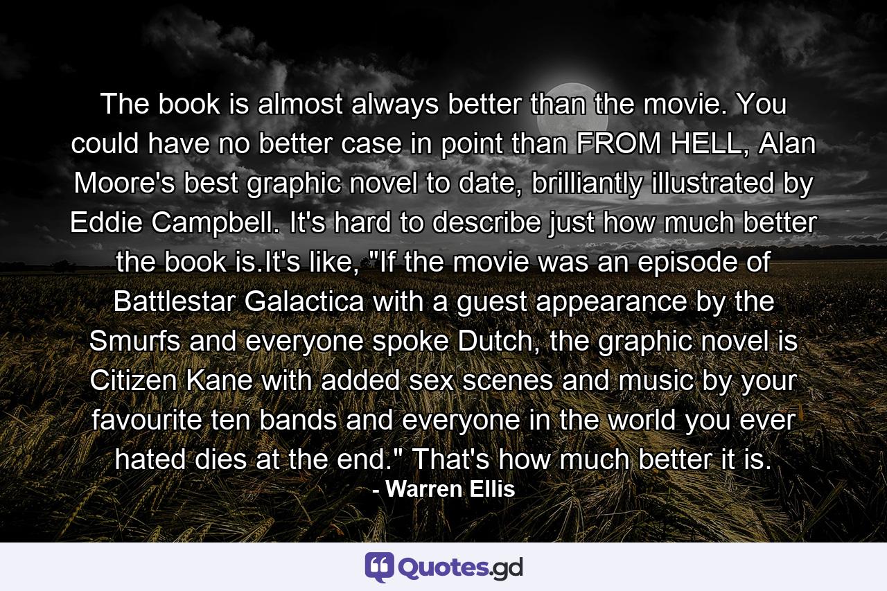 The book is almost always better than the movie. You could have no better case in point than FROM HELL, Alan Moore's best graphic novel to date, brilliantly illustrated by Eddie Campbell. It's hard to describe just how much better the book is.It's like, 