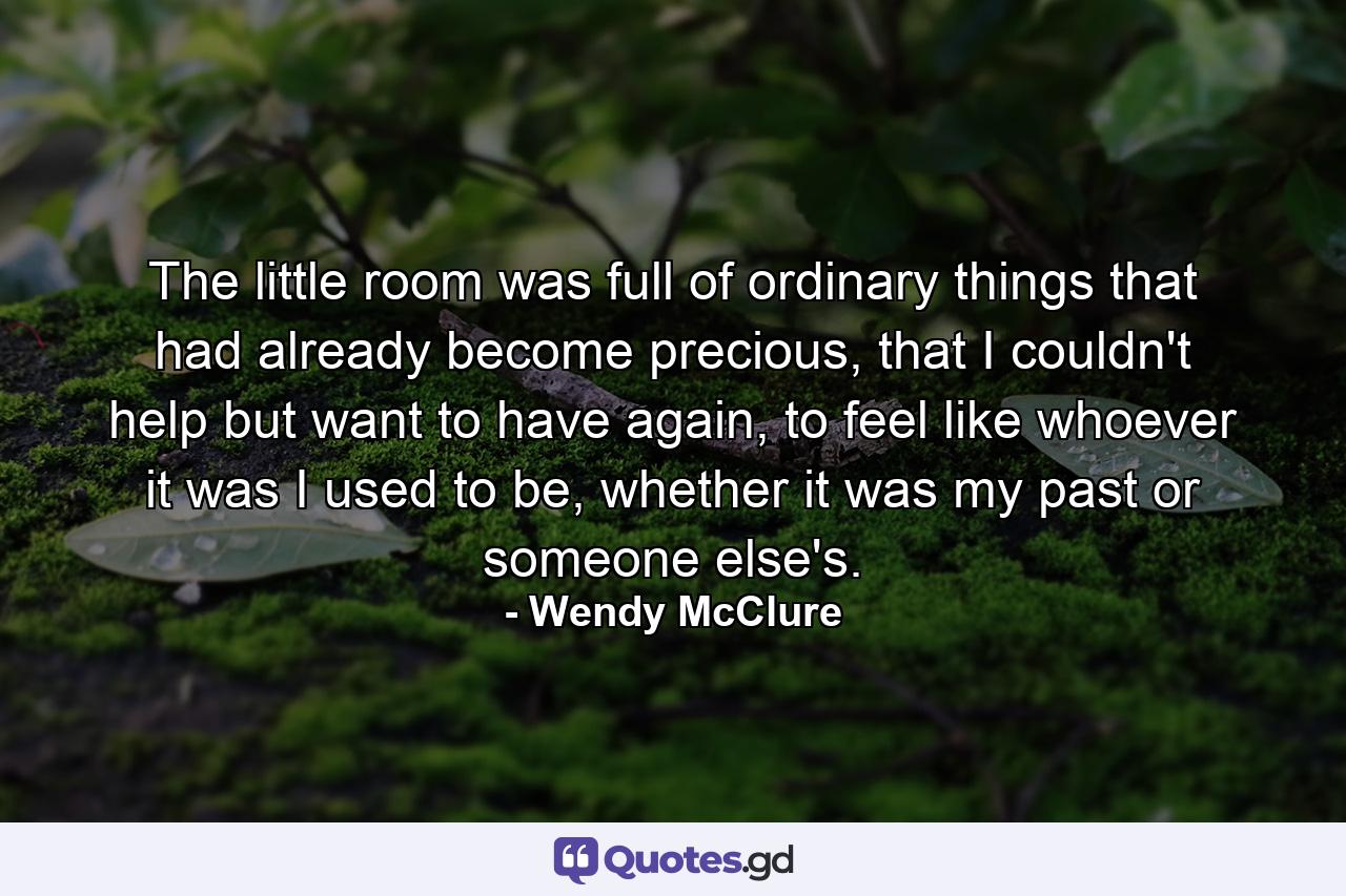 The little room was full of ordinary things that had already become precious, that I couldn't help but want to have again, to feel like whoever it was I used to be, whether it was my past or someone else's. - Quote by Wendy McClure