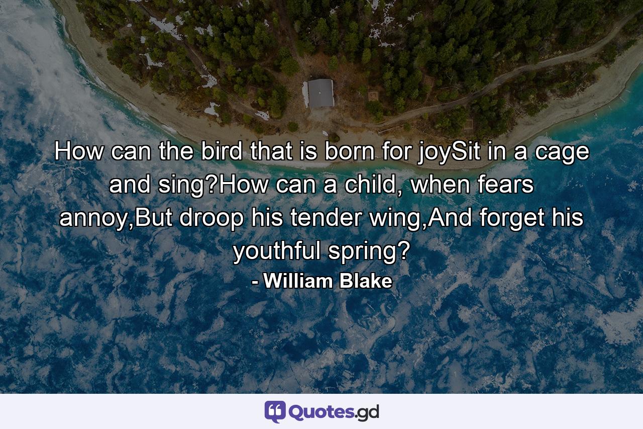 How can the bird that is born for joySit in a cage and sing?How can a child, when fears annoy,But droop his tender wing,And forget his youthful spring? - Quote by William Blake