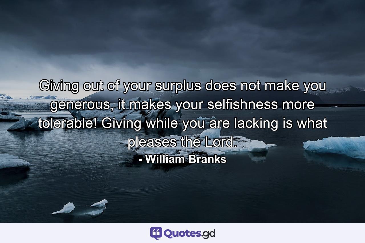 Giving out of your surplus does not make you generous, it makes your selfishness more tolerable! Giving while you are lacking is what pleases the Lord. - Quote by William Branks