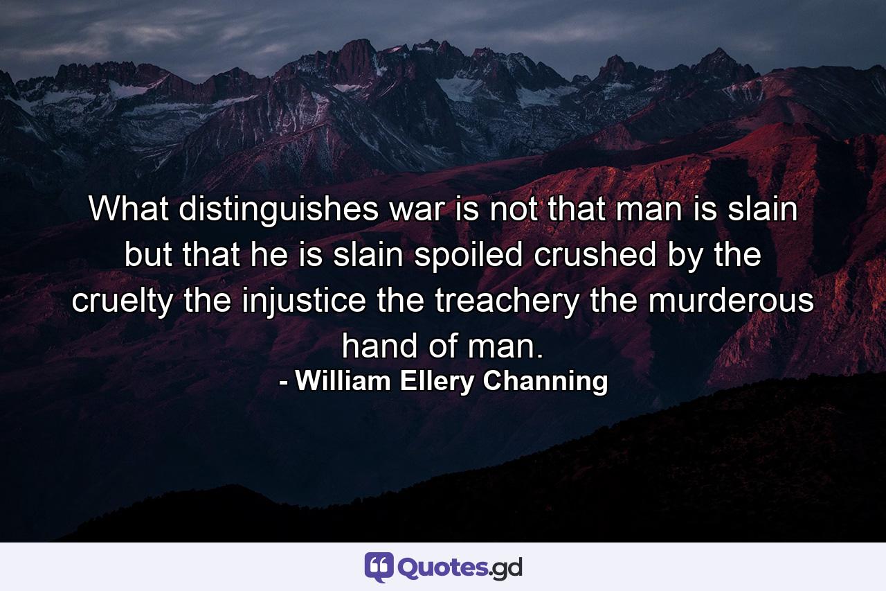 What distinguishes war is  not that man is slain  but that he is slain  spoiled  crushed by the cruelty  the injustice  the treachery  the murderous hand of man. - Quote by William Ellery Channing