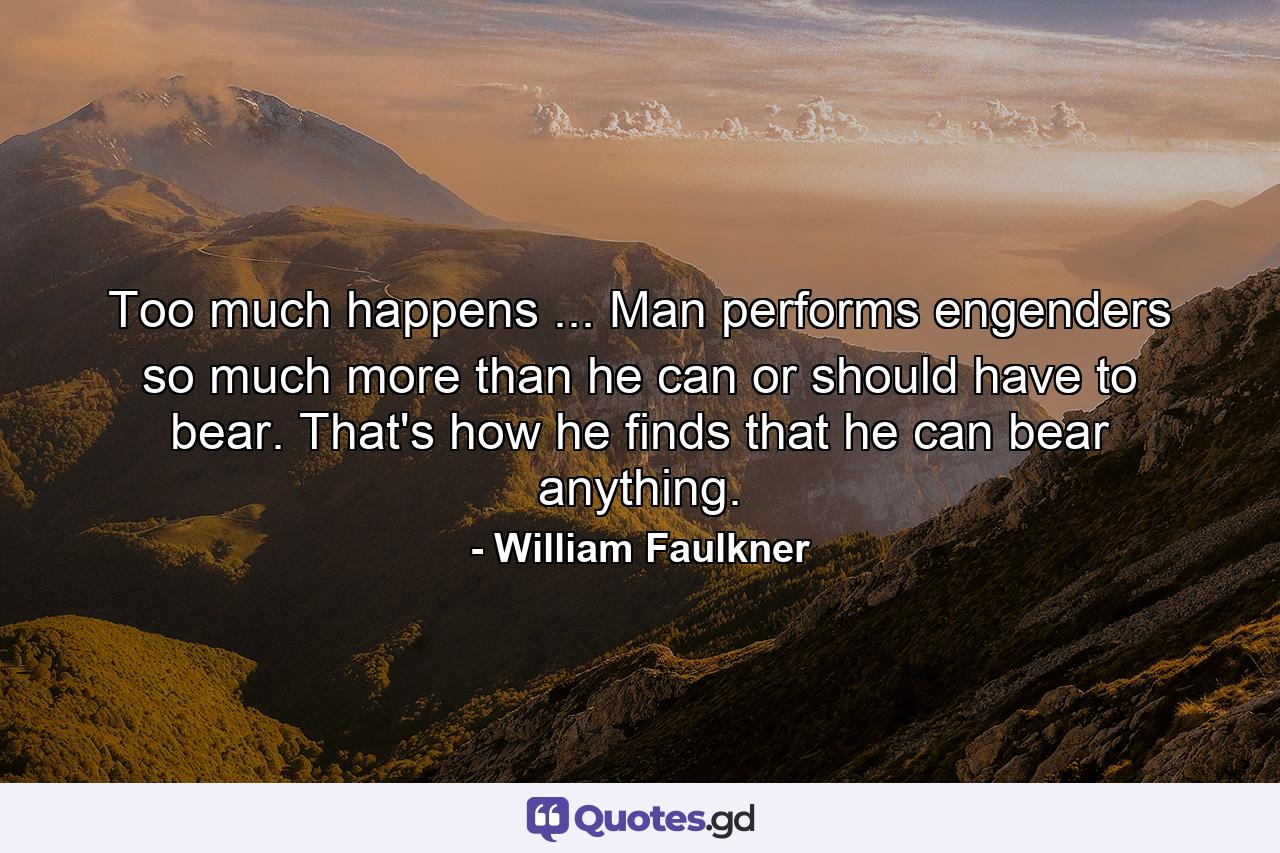 Too much happens ... Man performs  engenders so much more than he can or should have to bear. That's how he finds that he can bear anything. - Quote by William Faulkner