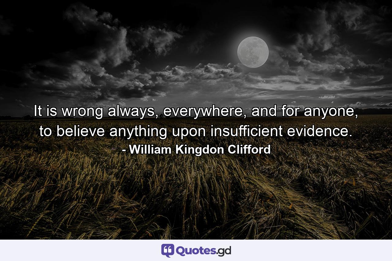 It is wrong always, everywhere, and for anyone, to believe anything upon insufficient evidence. - Quote by William Kingdon Clifford