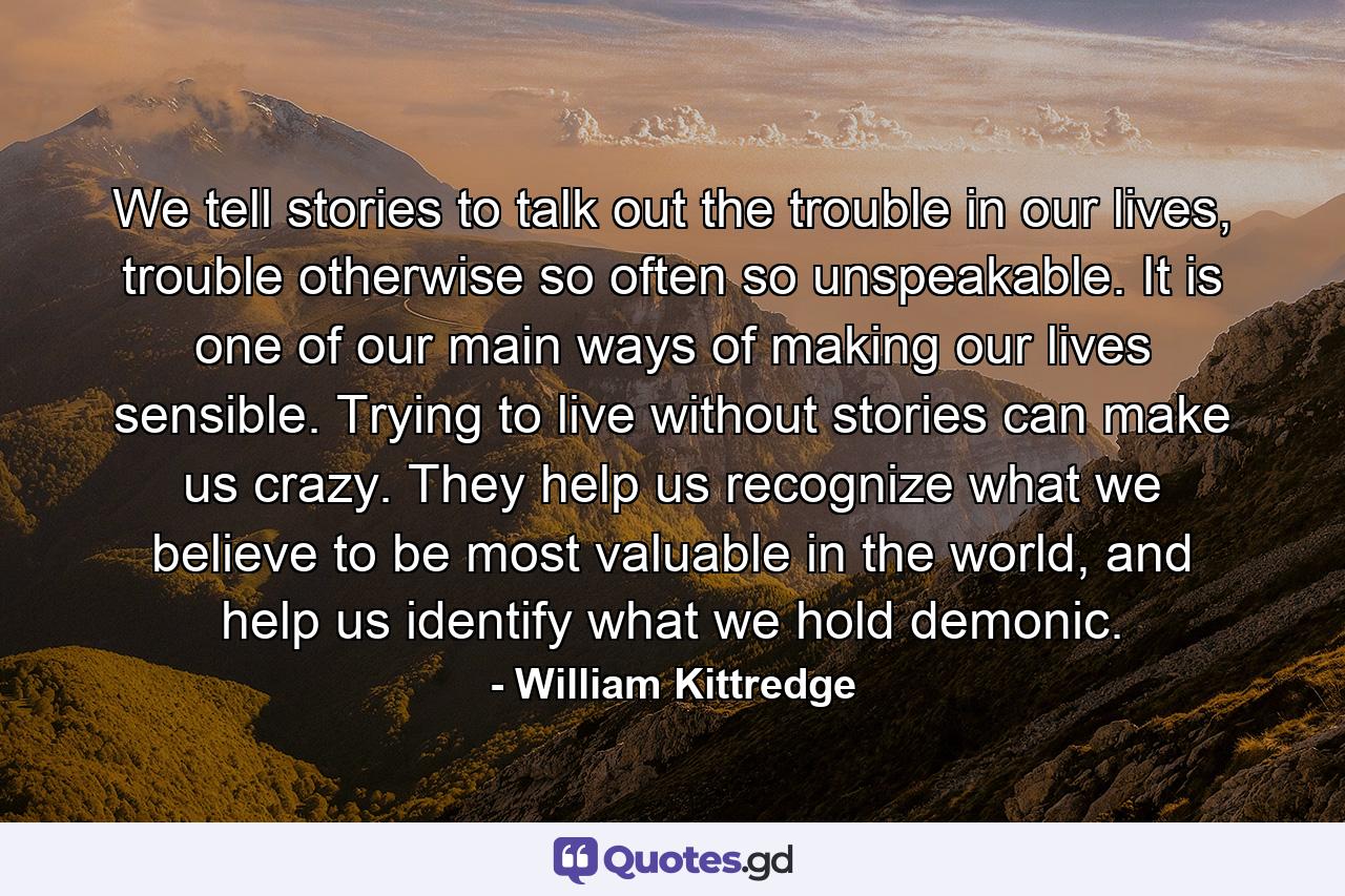 We tell stories to talk out the trouble in our lives, trouble otherwise so often so unspeakable. It is one of our main ways of making our lives sensible. Trying to live without stories can make us crazy. They help us recognize what we believe to be most valuable in the world, and help us identify what we hold demonic. - Quote by William Kittredge