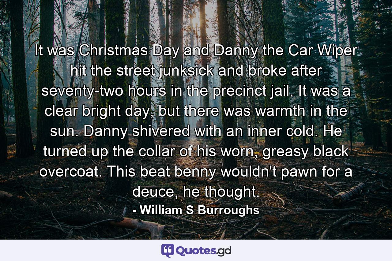 It was Christmas Day and Danny the Car Wiper hit the street junksick and broke after seventy-two hours in the precinct jail. It was a clear bright day, but there was warmth in the sun. Danny shivered with an inner cold. He turned up the collar of his worn, greasy black overcoat.  This beat benny wouldn't pawn for a deuce, he thought. - Quote by William S Burroughs