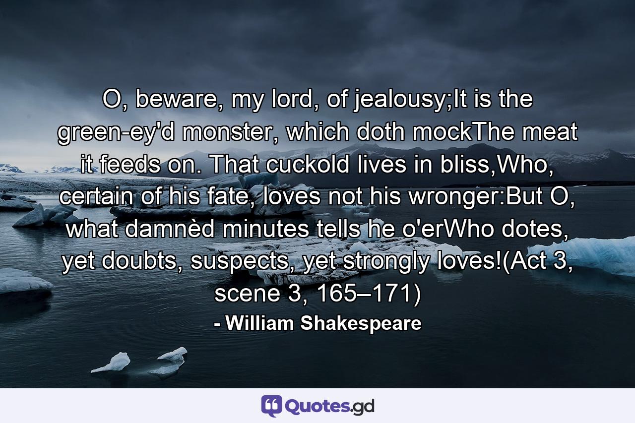 O, beware, my lord, of jealousy;It is the green-ey'd monster, which doth mockThe meat it feeds on. That cuckold lives in bliss,Who, certain of his fate, loves not his wronger:But O, what damnèd minutes tells he o'erWho dotes, yet doubts, suspects, yet strongly loves!(Act 3, scene 3, 165–171) - Quote by William Shakespeare